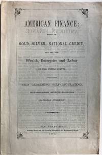 AMERICAN FINANCE: Based on Gold, Silver, National Credit, and all the Wealth, Enterprise and Labor in the United States. A Self-Redeeming, Self-Regulating, Self-Sustaining Revenue-Producing National Currency