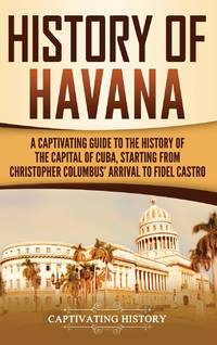 History of Havana: A Captivating Guide to the History of the Capital of Cuba, Starting from...