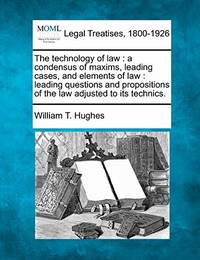 The Technology of Law: A Condensus of Maxims, Leading Cases, and Elements of Law: Leading Questions and Propositions of the Law Adjusted to Its Technics.