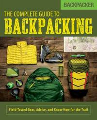 The Complete Guide to Backpacking : Field-Tested Gear, Advice, and Know-How for the Trail