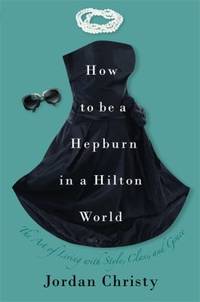 How to Be a Hepburn in a Hilton World : The Art of Living with Style, Class, and Grace