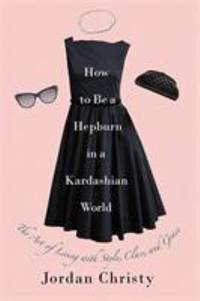 How to Be a Hepburn in a Kardashian World : The Art of Living with Style, Class, and Grace
