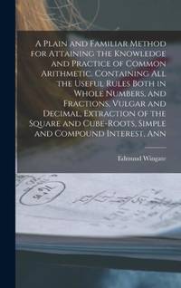 A Plain and Familiar Method for Attaining the Knowledge and Practice of Common Arithmetic....