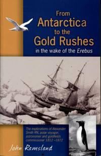 From Antarctica to the Gold Rushes: In the Wake of the Erebus : Alexander Smith RN, Polar Voyager, Astronomer &amp; Goldfield Commissioner 1812 - 1872 by John Ramsland - 2011