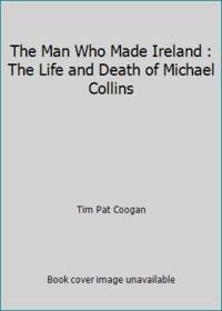 The Man Who Made Ireland : The Life and Death of Michael Collins