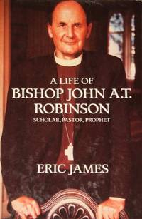 A Life of Bishop John A.T. Robinson: Scholar- Pastor- Prophet by James Eric