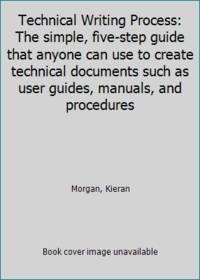 Technical Writing Process: The simple, five-step guide that anyone can use to create technical...