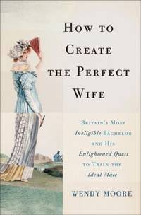 How to Create the Perfect Wife : Britain's Most Ineligible Bachelor and His Enlightened Quest to...
