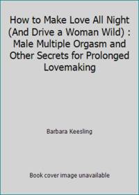 How to Make Love All Night (And Drive a Woman Wild): Male Multiple Orgasm and Other Secrets for Prolonged Lovemaking