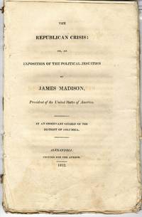 THE REPUBLICAN CRISIS: OR, AN EXPOSITION OF THE POLITICAL JESUITISM OF JAMES MADISON, PRESIDENT OF THE UNITED STATES OF AMERICA. BY AN OBSERVANT CITIZEN OF THE DISTRICT OF COLUMBIA