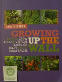 Growing Up the Wall:  How to Grow Food in Vertical Places, on Roofs and in Small Spaces