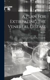 A Plan For Extirpating The Venereal Disease: In A Letter From Mr. P--, To Lord B--