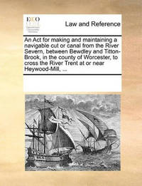 An ACT for Making and Maintaining a Navigable Cut or Canal from the River Severn, Between Bewdley...