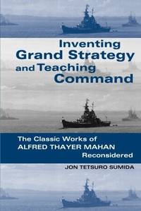Inventing Grand Strategy and Teaching Command: The Classic Works of Alfred Thayer Mahan Reconsidered