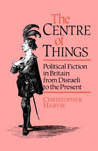 The Centre of Things: Political Fiction in Britain from Disraeli to the Present