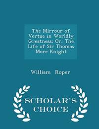 The Mirrour of Vertue in Worldly Greatness; Or the Life of Sir Thomas More Knight Scholar's Choice Edition