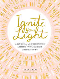 Ignite Your Light : A Sunrise-To-Moonlight Guide to Feeling Joyful, Resilient, and Lit from Within