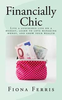 Financially Chic : Live a Luxurious Life on a Budget, Learn to Love Managing Money, and Grow Your...