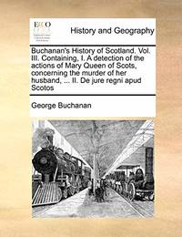 Buchanan's History of Scotland. Vol. III. Containing, I. a Detection of the Actions of Mary Queen...