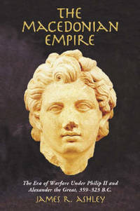 The Macedonian Empire: The Era of Warfare Under Philip II and Alexander the Great, 359-323 B.C. by James R. Ashley