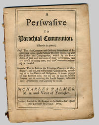 A PERSWASIVE TO PAROCHIAL COMMUNION. WHEREIN IS PROVED, FIRST, THAT THE COMMON AND ORDINARY ATTENDENCE OF PARISHIONERS UPON GOD';S PUBLICK WORSHIP SHOULD BE WITH THAT PASTOR AND CONGREGATION, WHICH BY THE PROVIDENCE OF GOD AND THE LAWS OF THEIR GOVERNOURS, THEY ARE JOYN';D OR BELONG UNTO, AND THE COMMUNION WHERE OF, IS LAWFUL. SECONDLY, THAT TO IMITATE THE PRIMITIVE CONVERTS TO CHRISTINITY, AND TO LIVE IN PAROCHIAL COMMUNION, ACCORDING TO ITS DUE EXTENT AND OBLIGATION; IT IS NOT ENOUGH TO HEAR SERMONS ONLY, BUT WE ARE TO JOIN IN PUBLICK PRAYERS, AND IN RECEIVING THE LORD';S SUPPER, WHEN WE HAVE OPPORTUNITY AND CAPACITY SO TO DO by Charles Palmer - 1702 - from William Reese Company - Literature ABAA-ILAB (SKU: WRCLIT66003)