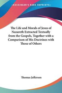 image of The Life and Morals of Jesus of Nazareth Extracted Textually from the Gospels, Together with a Comparison of His Doctrines with Those of Others