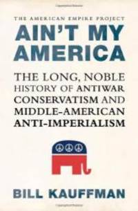 Ain&#039;t My America: The Long, Noble History of Antiwar Conservatism and Middle-American Anti-Imperialism by Bill Kauffman - 2008-05-09