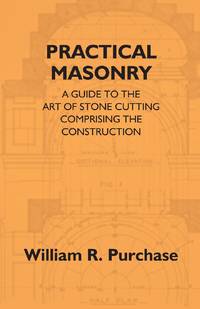 Practical Masonry: A Guide To The Art Of Stone Cutting Comprising The Construction And Working Of...