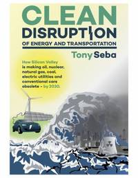 Clean Disruption of Energy and Transportation : How Silicon Valley Will Make Oil, Nuclear,...