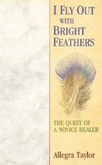 I Fly Out With Bright Feathers: The Quest of a Novice Healer by Taylor, Allegra - 2004