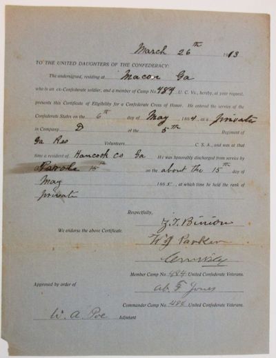 TO THE UNITED DAUGHTERS OF THE CONFEDERACY: THE UNDERSIGNED, RESIDING AT MACON GA WHO IS AN EX-CONFEDERATE SOLDIER AND A MEMBER OF CAMP NO. 484 U.C.VS., HEREBY, AT YOUR REQUEST, PRESENTS THIS CERTIFICATE OF ELIGIBILITY FOR A CONFEDERATE CROSS OF HONOR. HE ENTERED THE SERVICE OF THE CONFEDERATE STATES ON THE 6TH DAY OF MAY, 1864, AS A PRIVATE IN COMPANY D OF THE 5TH REGIMENT OF GA RESERVES VOLUNTEERS, C.S.A., AND WAS AT THAT TIME A RESIDENT OF HANCOCK CO., GA. HE WAS HONORABLY DISCHARGED FROM SAID SERVICE BY PAROLE ON ABOUT THE 15TH DAY OF MAY, 1865, AT WHICH TIME HE HELD THE RANK OF PRIVATE. "RESPECTFULLY, Z.T. BINION "WE ENDORSE THE ABOVE CERTIFICATE. | W.J. PARKER| C.M. WILEY| "MEMBERS CAMP NO. 484, UNITED CONFEDERATE VETERANS "APPROVED BY ORDER OF AB. F. JONES| COMMANDER CAMP NO. 484 UNITED CONFEDERATE VETERANS. "W.A. POE ADJUTANT.