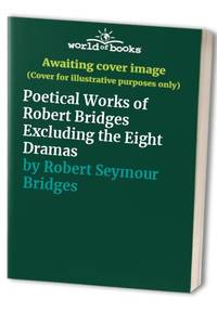 Poetical Works of Robert Bridges Excluding the Eight Dramas by Robert Seymour Bridges