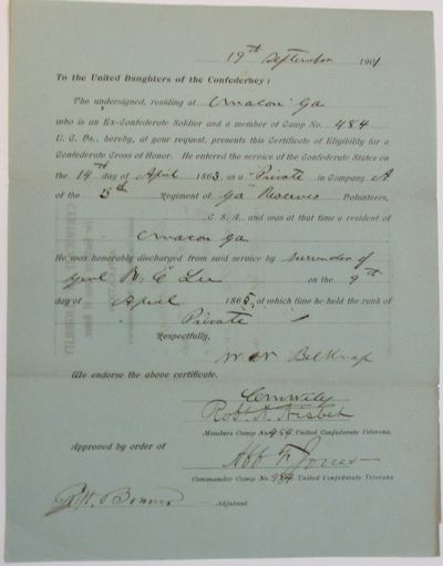 TO THE UNITED DAUGHTERS OF THE CONFEDERACY: THE UNDERSIGNED, RESIDING AT MACON GA WHO IS AN EX-CONFEDERATE SOLDIER AND A MEMBER OF CAMP NO. 484 U.C.VS., HEREBY, AT YOUR REQUEST, PRESENTS THIS CERTIFICATE OF ELIGIBILITY FOR A CONFEDERATE CROSS OF HONOR. HE ENTERED THE SERVICE OF THE CONFEDERATE STATES ON THE14TH DAY OF APRIL 1863, AS A PRIVATE IN COMPANY A OF THE 3RD REGIMENT OF GA RESERVES VOLUNTEERS, C.S.A., AND WAS AT THAT TIME A RESIDENT OF MACON, GA. HE WAS HONORABLY DISCHARGED FROM SAID SERVICE BY SURRENDER OF GEN. R.E. LEE ON THE 9TH DAY OF APRIL, 1865, AT WHICH TIME HE HELD THE RANK OF PRIVATE. "RESPECTFULLY, W.N. BELKNAP "WE ENDORSE THE ABOVE CERTIFICATE. | C.M. WILEY| ROBT. A. NISBET| "MEMBERS CAMP NO. 484, UNITED CONFEDERATE VETERANS| "APPROVED BY ORDER OF AFF. F. JONES| COMMANDER CAMP NO. 484 UNITED CONFEDERATE VETERANS. "R.W. BONNER ADJUTANT.
