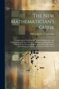 The New Mathematician's Guide: Containing the Elements of Universal Mathematics, and...