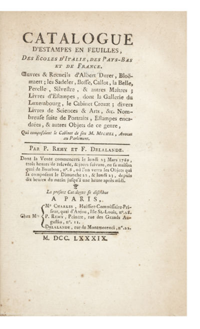 Catalogue d’Estampes en feuilles, des Ecoles d’Italie, des Pays-Bas et de France. Oeuvres & Recueils d’Albert Durer, Bloëmart; les Sadeler, Bosse, Callot, la Belle, Perelle, Silvestre, & autres Maîtres; Livres d’Estampes, dont la Gallerie du Luxembourg, le Cabinet Crozat; divers Livres de Sciences & Arts, &c. Nombreuse suite de Portraits, Estampes encadrées, & autres Objets de ce genre, qui composoient le Cabinet de feu M. Michel, Avocat au Parlement. Par P. Remy et F. Delalande. Dont la Vente commencera le lundi 23 Mars 1789…& jours suivans, en sa maison quai de Bourbon, no. 6…
