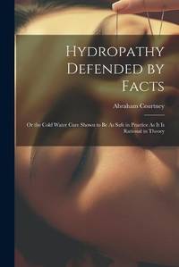 Hydropathy Defended by Facts: Or the Cold Water Cure Shown to Be As Safe in Practice As It Is...