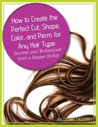 How to Create the Perfect Cut, Shape, Color, and Perm for Any Hair Type : Secrets and Techniques...