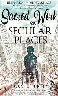 Sacred Work in Secular Places: Finding Joy in the Workplace: An Invitation to Partner with God in...