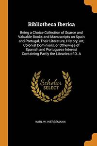 Bibliotheca Iberica: Being a Choice Collection of Scarce and Valuable Books and Manuscripts on Spain and Portugal Their Literature History Art Colonial Dominions or Otherwise of Spanish and Portuguese Interest Containing Partly the Libraries of D. a