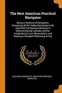 The New American Practical Navigator: Being an Epitome of Navigation; Containing All the Tables Necessary to Be Used with the Nautical Almanac in Determining the Latitude, and the Longitude by Lunar Observations, and Keeping a Complete Reckoning at Sea by Nathaniel Bowditch