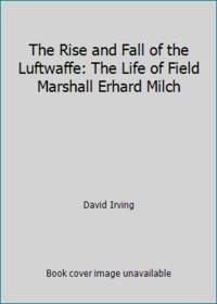The Rise and Fall of the Luftwaffe: The Life of Field Marshall Erhard Milch
