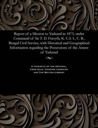 Report of a Mission to Yarkund in 1873, under Command of Sir T. D. Forsyth, K. C.S. I., C. B., Bengal Civil Service, with Historical and Geographical Information regarding the Possessions of the Ameer of Yarkund