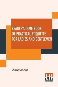 Beadle's Dime Book Of Practical Etiquette For Ladies And Gentlemen: Being A Guide To True...