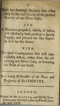 cover of A short but thorough search into what may be the real ause of the present scarcity of our silver coin. : And a method proposed, which, if taken, will effectually both produce a speedy supply, and prevent the like scarcity of it for the future. : With the fatal consequences that will unavoidably follow, either from the advancing our silver coin, or lowering the price of our gold. / By a hearty well-wisher of the peace and prosperity of his country. First edition.