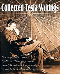 Collected Tesla Writings; Scientific Papers and Articles by Tesla and Others about Tesla's Work...