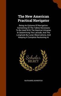 The New American Practical Navigator: Being an Epitome of Navigation: Containing All the Tables Necessary to Be Used with the Nautical Almanac in Determining the Latitude, and the Longitude by Lunar Observations, and Keeping a Complete Reckoning at by Nathaniel Bowditch