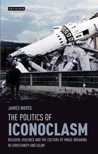 The Politics of Iconoclasm: Religion, Violence and the Culture of Image-Breaking in Christianity...