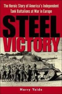 STEEL VICTORY: THE HEROIC STORY OF AMERICA&#039;S INDEPENDENT TANK BATTALIONS AT WAR IN EUROPE by Harry Yeide - 2003