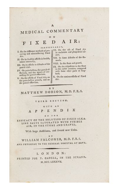 A Medical Commentary on Fixed Air: particularly, I. On the Different Methods of Procuring and Administering Fixed Air. II. On its Sensible Effects in Health, taken internally. III. On its Effects in Diseases of the Putrid Class. IV. On the Putrefaction, the Putrid Effluvium, and the Means of Correcting the Putrid Effluvium. V. On the Effects of Fixed Air, on the Putrefactive Process… VI. On the Use of Fixed Air in Cachexies and Phagedenic Ulcers. VII. In some Diseases of the Stomach. VIII. In the Stone and Gravel. IX. On the Disposition to the Stone in the Cyder Counties, compared with some Other Parts of England. X. On the Noxious Effects of Fixed Air… Third Edition. With an Appendix on the Efficacy of the Solution of Fixed Alkaline Salts Saturated with Fixible Air, in the Stone and Gravel. With Large Additions and Several New Cases. By William Falconer