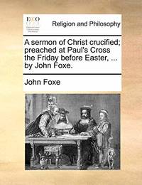 A Sermon of Christ Crucified; Preached at Paul's Cross the Friday Before Easter, ... by John Foxe